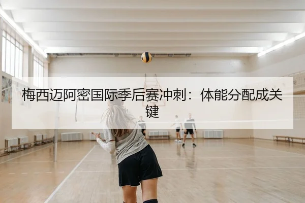 梅西迈阿密国际季后赛冲刺：体能分配成关键