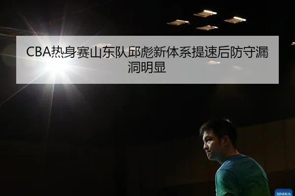 CBA热身赛山东队邱彪新体系提速后防守漏洞明显
